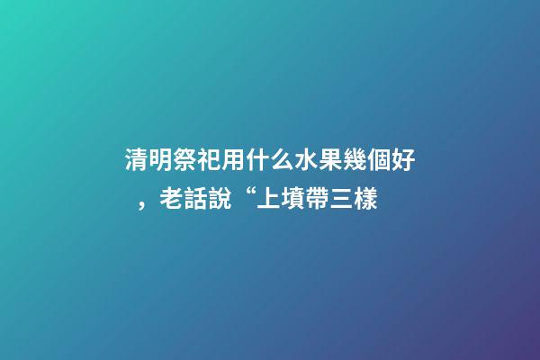 清明祭祀用什么水果幾個好，老話說“上墳帶三樣